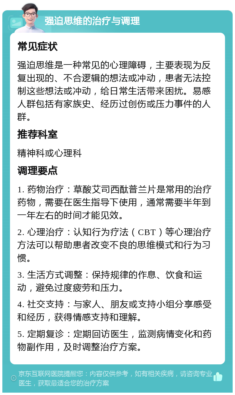 强迫思维的治疗与调理 常见症状 强迫思维是一种常见的心理障碍，主要表现为反复出现的、不合逻辑的想法或冲动，患者无法控制这些想法或冲动，给日常生活带来困扰。易感人群包括有家族史、经历过创伤或压力事件的人群。 推荐科室 精神科或心理科 调理要点 1. 药物治疗：草酸艾司西酞普兰片是常用的治疗药物，需要在医生指导下使用，通常需要半年到一年左右的时间才能见效。 2. 心理治疗：认知行为疗法（CBT）等心理治疗方法可以帮助患者改变不良的思维模式和行为习惯。 3. 生活方式调整：保持规律的作息、饮食和运动，避免过度疲劳和压力。 4. 社交支持：与家人、朋友或支持小组分享感受和经历，获得情感支持和理解。 5. 定期复诊：定期回访医生，监测病情变化和药物副作用，及时调整治疗方案。