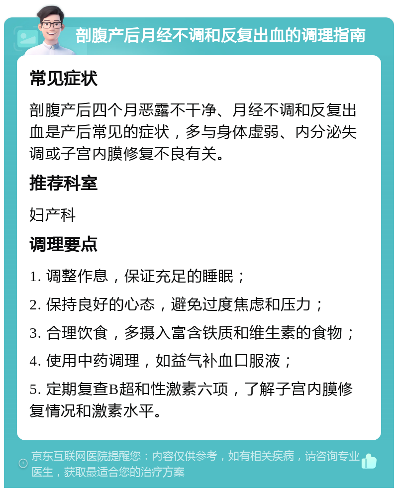 剖腹产后月经不调和反复出血的调理指南 常见症状 剖腹产后四个月恶露不干净、月经不调和反复出血是产后常见的症状，多与身体虚弱、内分泌失调或子宫内膜修复不良有关。 推荐科室 妇产科 调理要点 1. 调整作息，保证充足的睡眠； 2. 保持良好的心态，避免过度焦虑和压力； 3. 合理饮食，多摄入富含铁质和维生素的食物； 4. 使用中药调理，如益气补血口服液； 5. 定期复查B超和性激素六项，了解子宫内膜修复情况和激素水平。