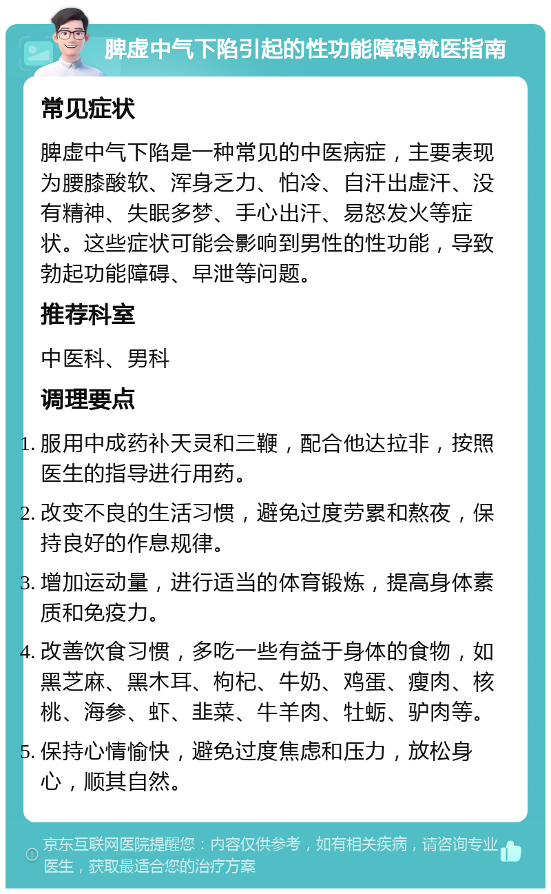 脾虚中气下陷引起的性功能障碍就医指南 常见症状 脾虚中气下陷是一种常见的中医病症，主要表现为腰膝酸软、浑身乏力、怕冷、自汗出虚汗、没有精神、失眠多梦、手心出汗、易怒发火等症状。这些症状可能会影响到男性的性功能，导致勃起功能障碍、早泄等问题。 推荐科室 中医科、男科 调理要点 服用中成药补天灵和三鞭，配合他达拉非，按照医生的指导进行用药。 改变不良的生活习惯，避免过度劳累和熬夜，保持良好的作息规律。 增加运动量，进行适当的体育锻炼，提高身体素质和免疫力。 改善饮食习惯，多吃一些有益于身体的食物，如黑芝麻、黑木耳、枸杞、牛奶、鸡蛋、瘦肉、核桃、海参、虾、韭菜、牛羊肉、牡蛎、驴肉等。 保持心情愉快，避免过度焦虑和压力，放松身心，顺其自然。