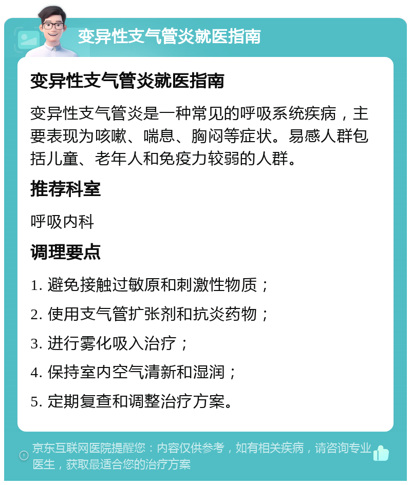 变异性支气管炎就医指南 变异性支气管炎就医指南 变异性支气管炎是一种常见的呼吸系统疾病，主要表现为咳嗽、喘息、胸闷等症状。易感人群包括儿童、老年人和免疫力较弱的人群。 推荐科室 呼吸内科 调理要点 1. 避免接触过敏原和刺激性物质； 2. 使用支气管扩张剂和抗炎药物； 3. 进行雾化吸入治疗； 4. 保持室内空气清新和湿润； 5. 定期复查和调整治疗方案。