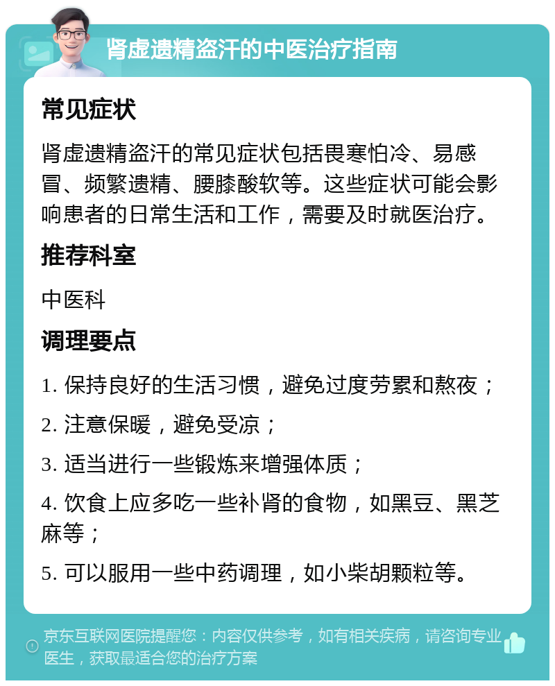 肾虚遗精盗汗的中医治疗指南 常见症状 肾虚遗精盗汗的常见症状包括畏寒怕冷、易感冒、频繁遗精、腰膝酸软等。这些症状可能会影响患者的日常生活和工作，需要及时就医治疗。 推荐科室 中医科 调理要点 1. 保持良好的生活习惯，避免过度劳累和熬夜； 2. 注意保暖，避免受凉； 3. 适当进行一些锻炼来增强体质； 4. 饮食上应多吃一些补肾的食物，如黑豆、黑芝麻等； 5. 可以服用一些中药调理，如小柴胡颗粒等。