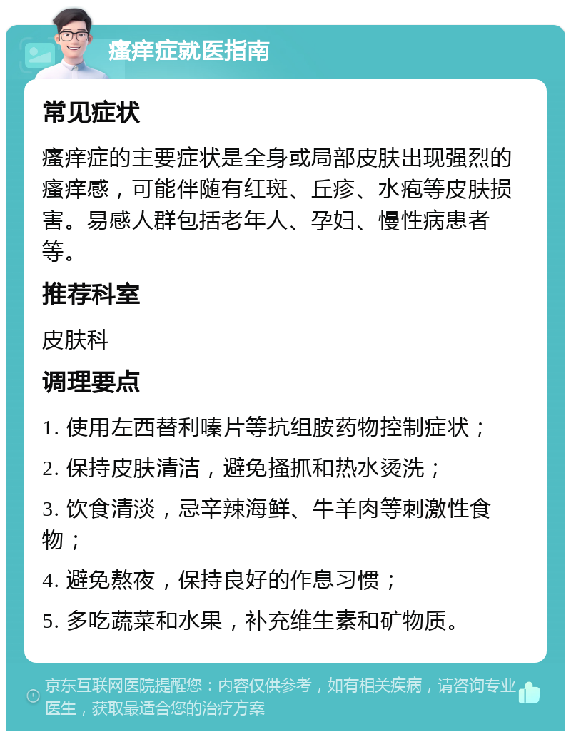 瘙痒症就医指南 常见症状 瘙痒症的主要症状是全身或局部皮肤出现强烈的瘙痒感，可能伴随有红斑、丘疹、水疱等皮肤损害。易感人群包括老年人、孕妇、慢性病患者等。 推荐科室 皮肤科 调理要点 1. 使用左西替利嗪片等抗组胺药物控制症状； 2. 保持皮肤清洁，避免搔抓和热水烫洗； 3. 饮食清淡，忌辛辣海鲜、牛羊肉等刺激性食物； 4. 避免熬夜，保持良好的作息习惯； 5. 多吃蔬菜和水果，补充维生素和矿物质。