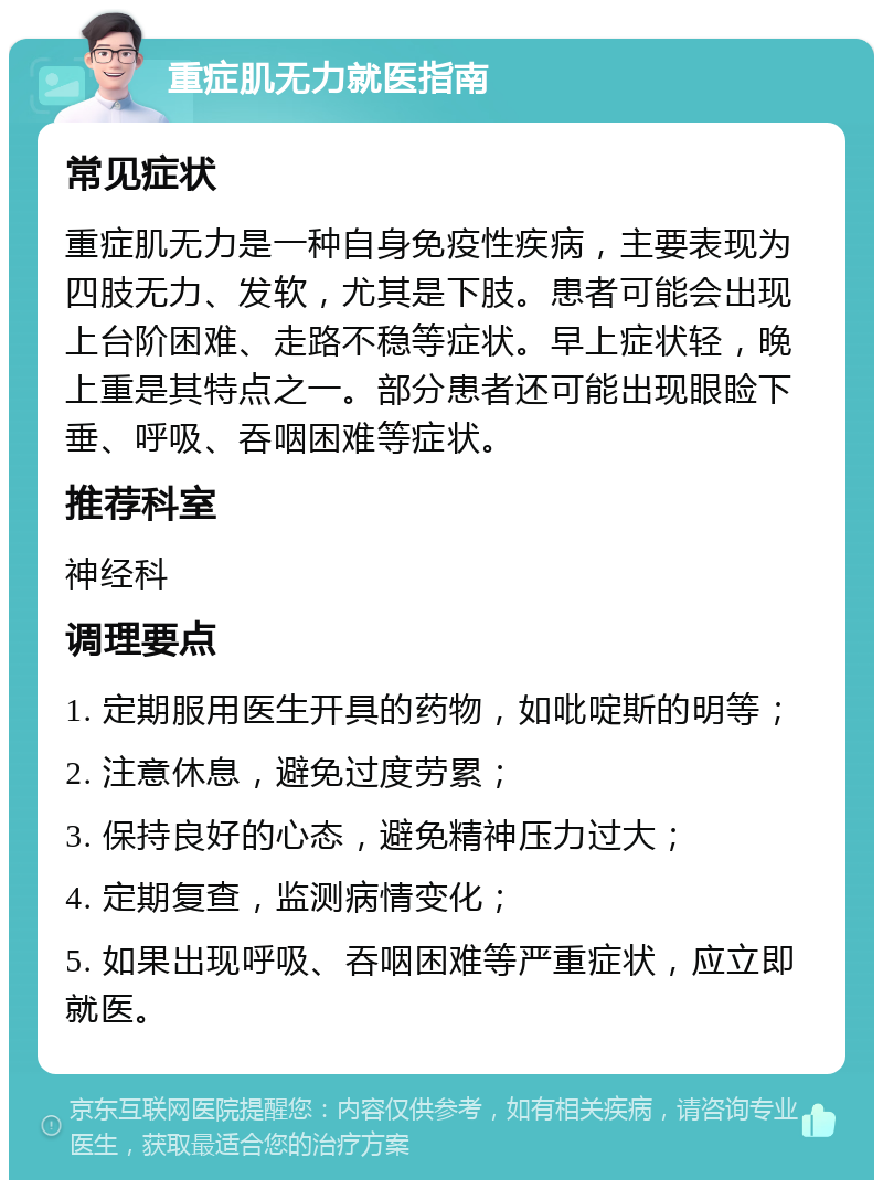 重症肌无力就医指南 常见症状 重症肌无力是一种自身免疫性疾病，主要表现为四肢无力、发软，尤其是下肢。患者可能会出现上台阶困难、走路不稳等症状。早上症状轻，晚上重是其特点之一。部分患者还可能出现眼睑下垂、呼吸、吞咽困难等症状。 推荐科室 神经科 调理要点 1. 定期服用医生开具的药物，如吡啶斯的明等； 2. 注意休息，避免过度劳累； 3. 保持良好的心态，避免精神压力过大； 4. 定期复查，监测病情变化； 5. 如果出现呼吸、吞咽困难等严重症状，应立即就医。