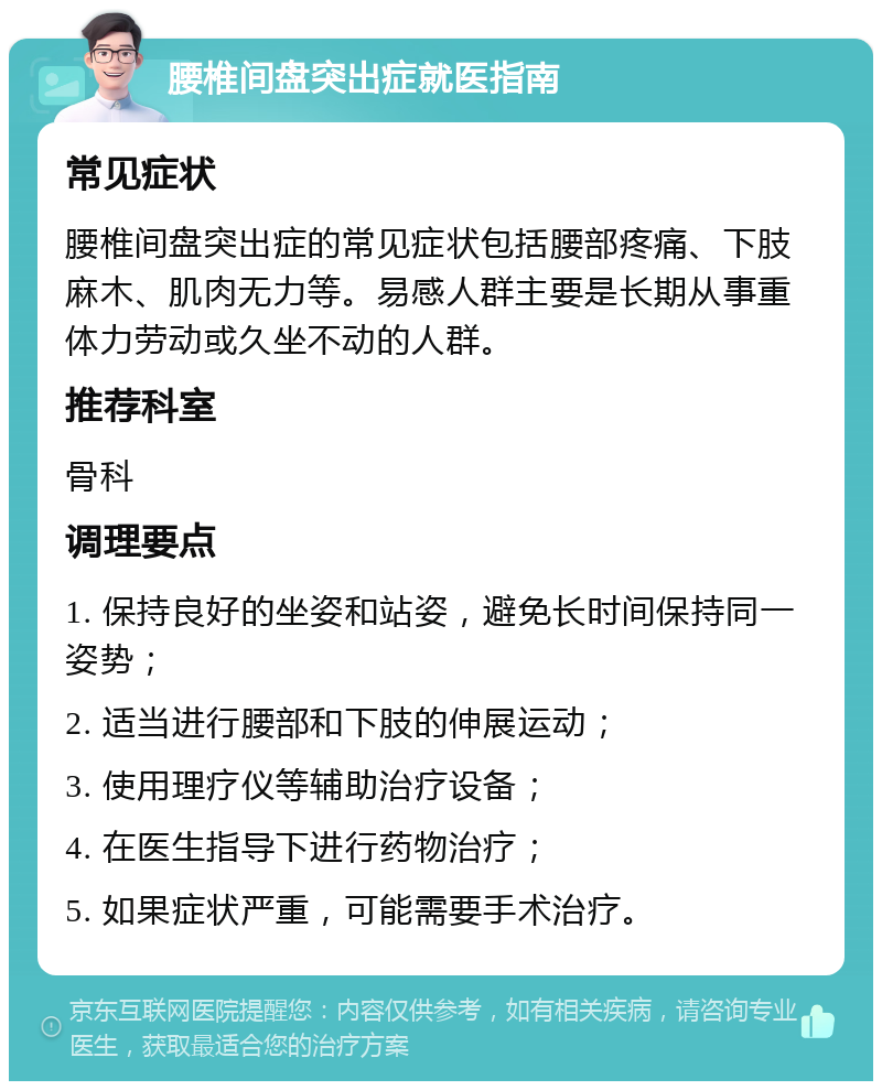 腰椎间盘突出症就医指南 常见症状 腰椎间盘突出症的常见症状包括腰部疼痛、下肢麻木、肌肉无力等。易感人群主要是长期从事重体力劳动或久坐不动的人群。 推荐科室 骨科 调理要点 1. 保持良好的坐姿和站姿，避免长时间保持同一姿势； 2. 适当进行腰部和下肢的伸展运动； 3. 使用理疗仪等辅助治疗设备； 4. 在医生指导下进行药物治疗； 5. 如果症状严重，可能需要手术治疗。