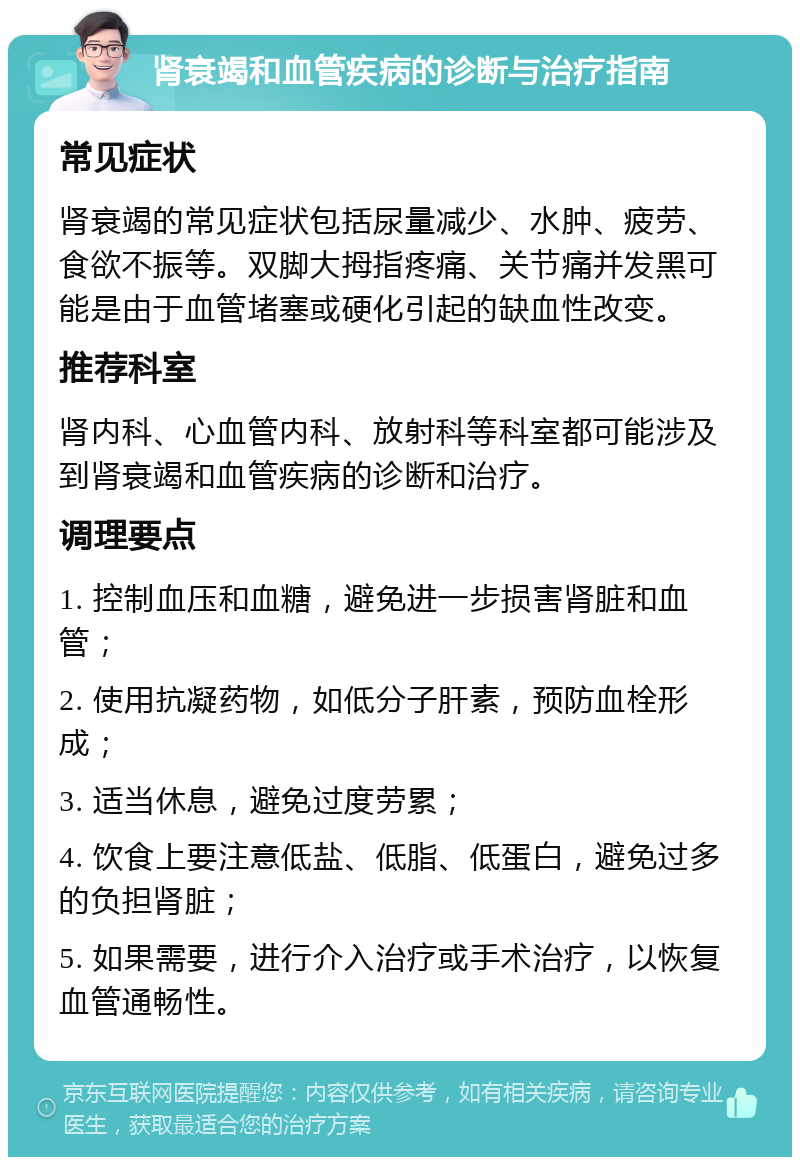 肾衰竭和血管疾病的诊断与治疗指南 常见症状 肾衰竭的常见症状包括尿量减少、水肿、疲劳、食欲不振等。双脚大拇指疼痛、关节痛并发黑可能是由于血管堵塞或硬化引起的缺血性改变。 推荐科室 肾内科、心血管内科、放射科等科室都可能涉及到肾衰竭和血管疾病的诊断和治疗。 调理要点 1. 控制血压和血糖，避免进一步损害肾脏和血管； 2. 使用抗凝药物，如低分子肝素，预防血栓形成； 3. 适当休息，避免过度劳累； 4. 饮食上要注意低盐、低脂、低蛋白，避免过多的负担肾脏； 5. 如果需要，进行介入治疗或手术治疗，以恢复血管通畅性。