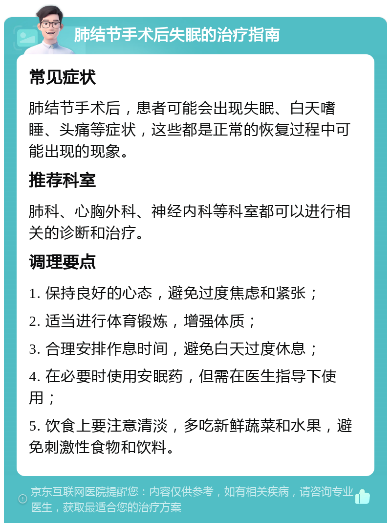 肺结节手术后失眠的治疗指南 常见症状 肺结节手术后，患者可能会出现失眠、白天嗜睡、头痛等症状，这些都是正常的恢复过程中可能出现的现象。 推荐科室 肺科、心胸外科、神经内科等科室都可以进行相关的诊断和治疗。 调理要点 1. 保持良好的心态，避免过度焦虑和紧张； 2. 适当进行体育锻炼，增强体质； 3. 合理安排作息时间，避免白天过度休息； 4. 在必要时使用安眠药，但需在医生指导下使用； 5. 饮食上要注意清淡，多吃新鲜蔬菜和水果，避免刺激性食物和饮料。