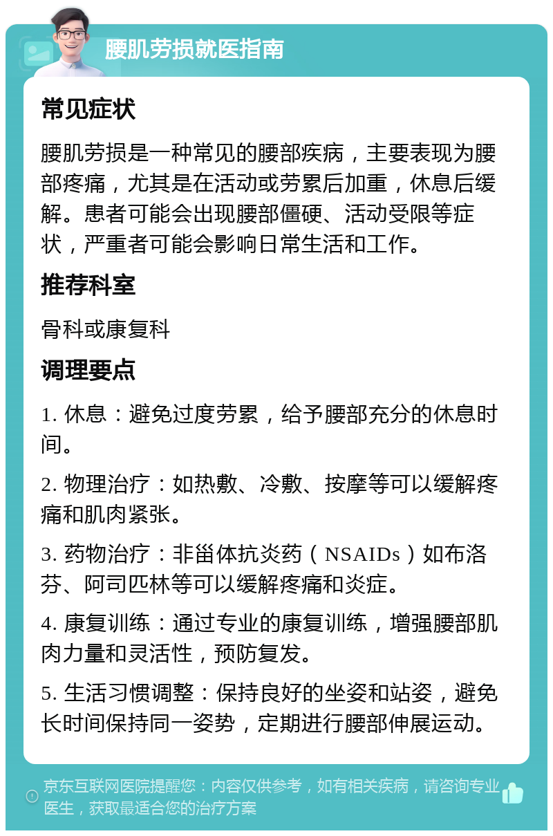 腰肌劳损就医指南 常见症状 腰肌劳损是一种常见的腰部疾病，主要表现为腰部疼痛，尤其是在活动或劳累后加重，休息后缓解。患者可能会出现腰部僵硬、活动受限等症状，严重者可能会影响日常生活和工作。 推荐科室 骨科或康复科 调理要点 1. 休息：避免过度劳累，给予腰部充分的休息时间。 2. 物理治疗：如热敷、冷敷、按摩等可以缓解疼痛和肌肉紧张。 3. 药物治疗：非甾体抗炎药（NSAIDs）如布洛芬、阿司匹林等可以缓解疼痛和炎症。 4. 康复训练：通过专业的康复训练，增强腰部肌肉力量和灵活性，预防复发。 5. 生活习惯调整：保持良好的坐姿和站姿，避免长时间保持同一姿势，定期进行腰部伸展运动。