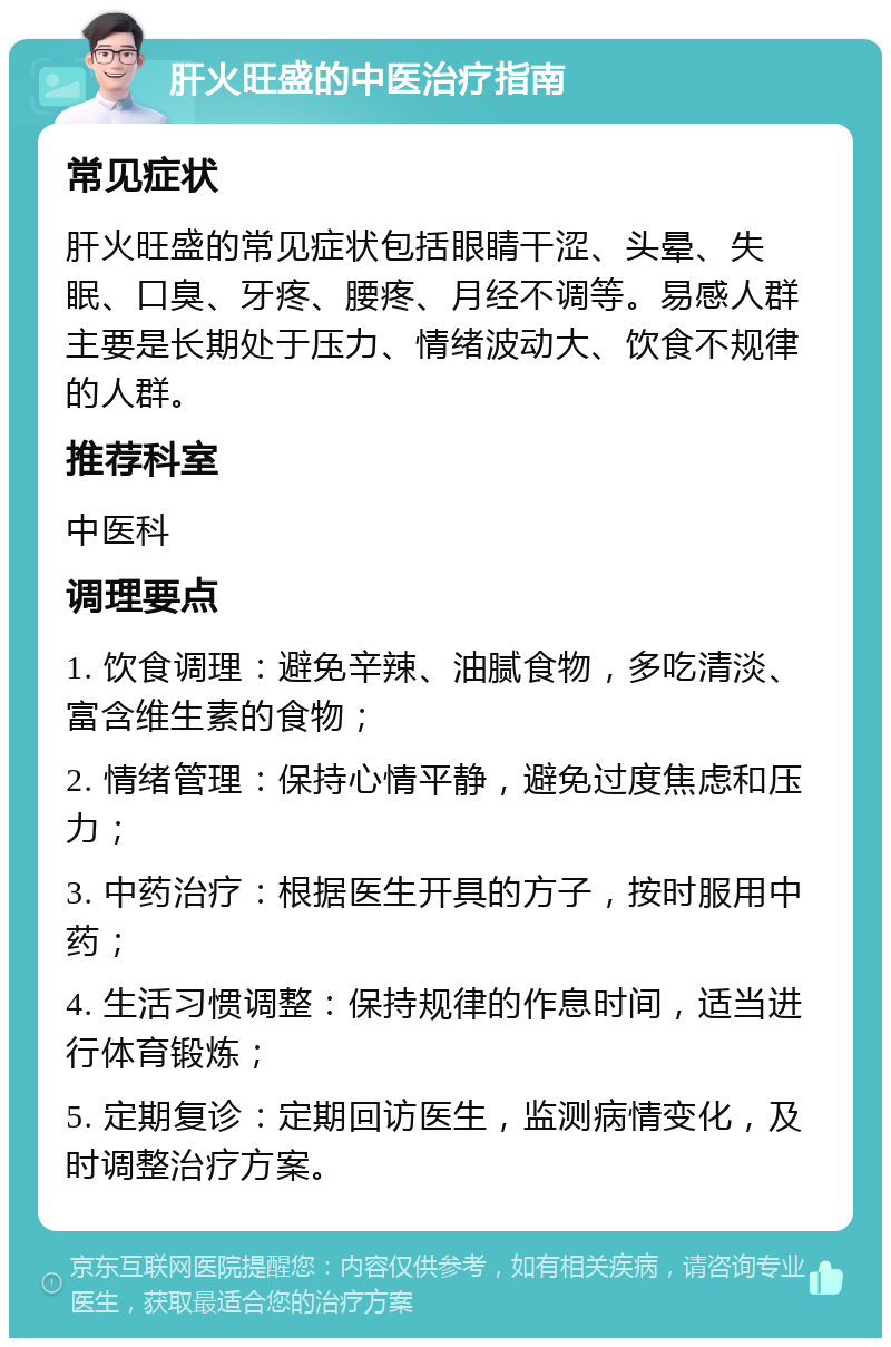 肝火旺盛的中医治疗指南 常见症状 肝火旺盛的常见症状包括眼睛干涩、头晕、失眠、口臭、牙疼、腰疼、月经不调等。易感人群主要是长期处于压力、情绪波动大、饮食不规律的人群。 推荐科室 中医科 调理要点 1. 饮食调理：避免辛辣、油腻食物，多吃清淡、富含维生素的食物； 2. 情绪管理：保持心情平静，避免过度焦虑和压力； 3. 中药治疗：根据医生开具的方子，按时服用中药； 4. 生活习惯调整：保持规律的作息时间，适当进行体育锻炼； 5. 定期复诊：定期回访医生，监测病情变化，及时调整治疗方案。