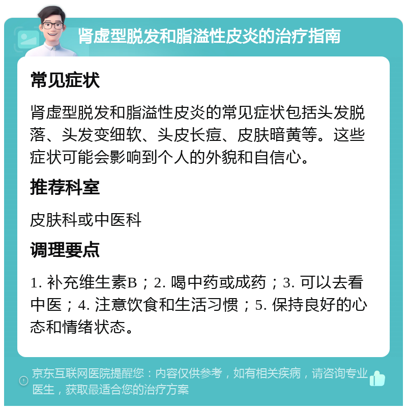 肾虚型脱发和脂溢性皮炎的治疗指南 常见症状 肾虚型脱发和脂溢性皮炎的常见症状包括头发脱落、头发变细软、头皮长痘、皮肤暗黄等。这些症状可能会影响到个人的外貌和自信心。 推荐科室 皮肤科或中医科 调理要点 1. 补充维生素B；2. 喝中药或成药；3. 可以去看中医；4. 注意饮食和生活习惯；5. 保持良好的心态和情绪状态。