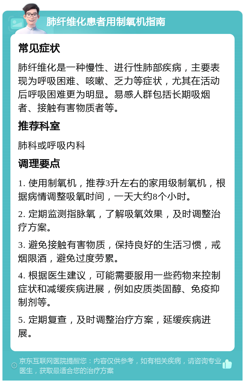 肺纤维化患者用制氧机指南 常见症状 肺纤维化是一种慢性、进行性肺部疾病，主要表现为呼吸困难、咳嗽、乏力等症状，尤其在活动后呼吸困难更为明显。易感人群包括长期吸烟者、接触有害物质者等。 推荐科室 肺科或呼吸内科 调理要点 1. 使用制氧机，推荐3升左右的家用级制氧机，根据病情调整吸氧时间，一天大约8个小时。 2. 定期监测指脉氧，了解吸氧效果，及时调整治疗方案。 3. 避免接触有害物质，保持良好的生活习惯，戒烟限酒，避免过度劳累。 4. 根据医生建议，可能需要服用一些药物来控制症状和减缓疾病进展，例如皮质类固醇、免疫抑制剂等。 5. 定期复查，及时调整治疗方案，延缓疾病进展。