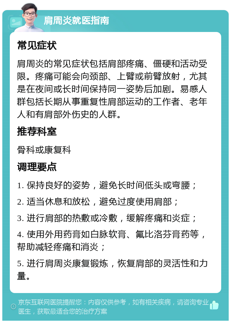 肩周炎就医指南 常见症状 肩周炎的常见症状包括肩部疼痛、僵硬和活动受限。疼痛可能会向颈部、上臂或前臂放射，尤其是在夜间或长时间保持同一姿势后加剧。易感人群包括长期从事重复性肩部运动的工作者、老年人和有肩部外伤史的人群。 推荐科室 骨科或康复科 调理要点 1. 保持良好的姿势，避免长时间低头或弯腰； 2. 适当休息和放松，避免过度使用肩部； 3. 进行肩部的热敷或冷敷，缓解疼痛和炎症； 4. 使用外用药膏如白脉软膏、氟比洛芬膏药等，帮助减轻疼痛和消炎； 5. 进行肩周炎康复锻炼，恢复肩部的灵活性和力量。