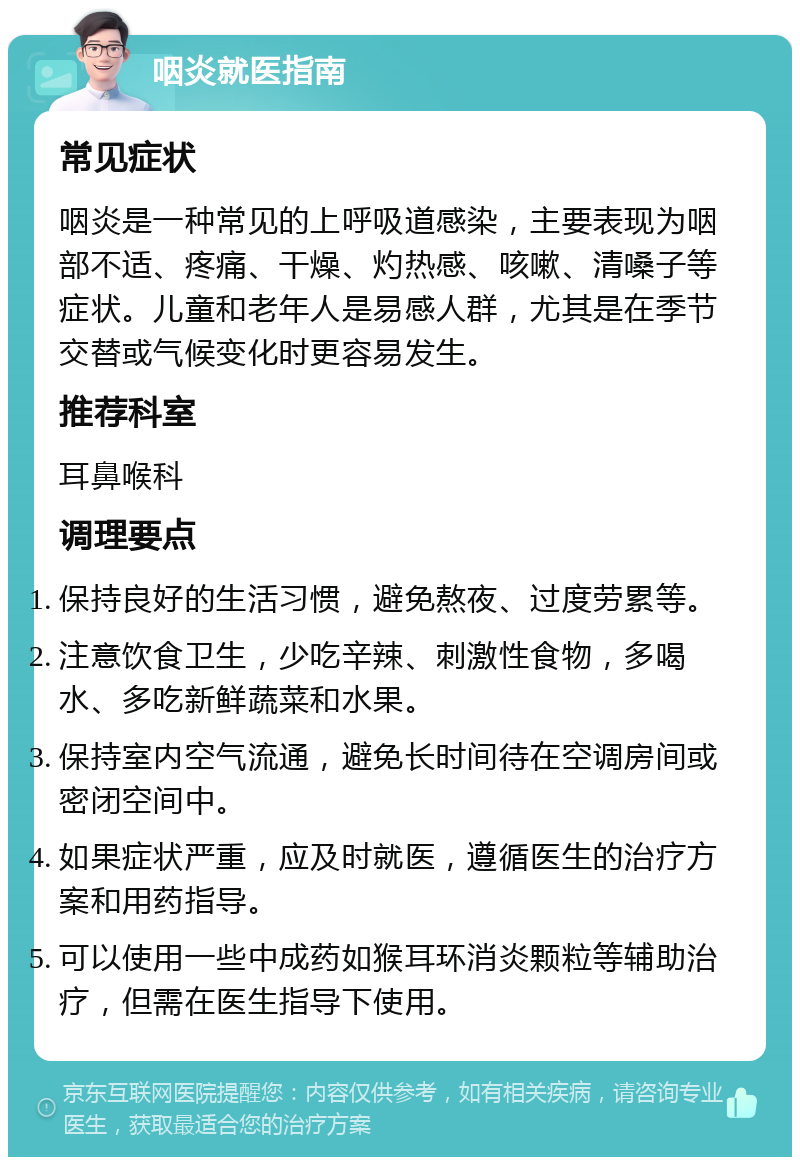 咽炎就医指南 常见症状 咽炎是一种常见的上呼吸道感染，主要表现为咽部不适、疼痛、干燥、灼热感、咳嗽、清嗓子等症状。儿童和老年人是易感人群，尤其是在季节交替或气候变化时更容易发生。 推荐科室 耳鼻喉科 调理要点 保持良好的生活习惯，避免熬夜、过度劳累等。 注意饮食卫生，少吃辛辣、刺激性食物，多喝水、多吃新鲜蔬菜和水果。 保持室内空气流通，避免长时间待在空调房间或密闭空间中。 如果症状严重，应及时就医，遵循医生的治疗方案和用药指导。 可以使用一些中成药如猴耳环消炎颗粒等辅助治疗，但需在医生指导下使用。