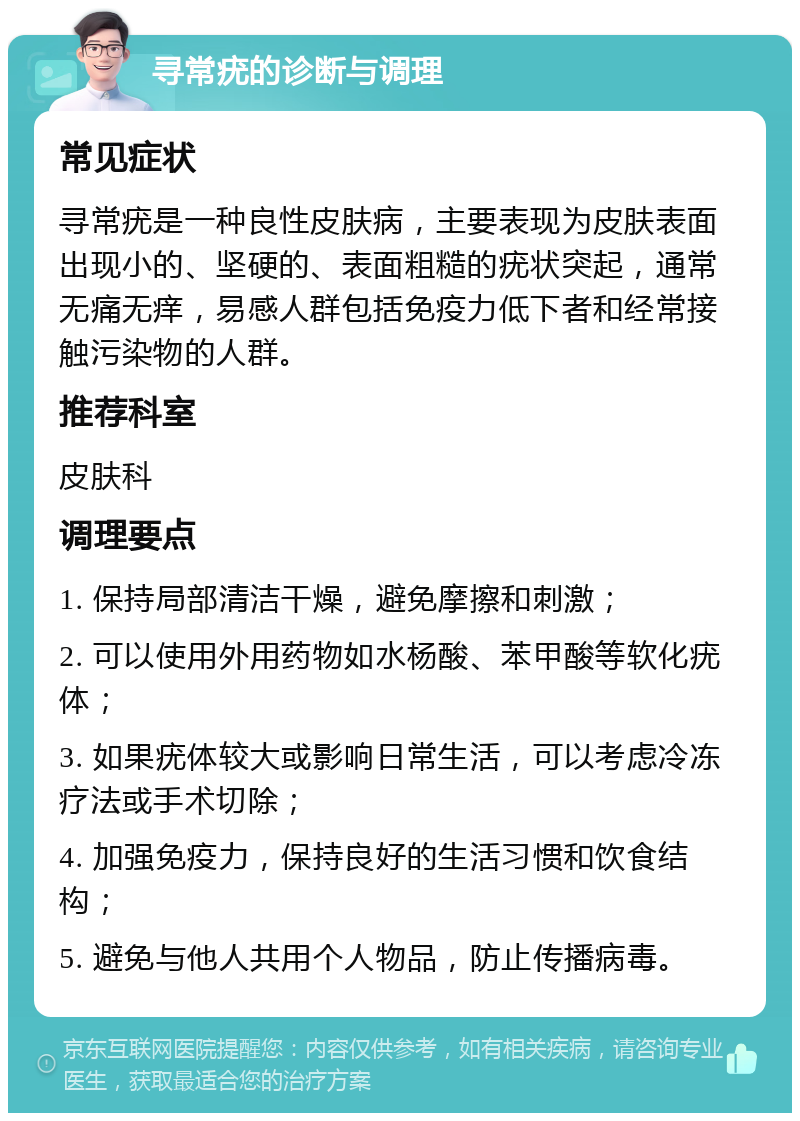 寻常疣的诊断与调理 常见症状 寻常疣是一种良性皮肤病，主要表现为皮肤表面出现小的、坚硬的、表面粗糙的疣状突起，通常无痛无痒，易感人群包括免疫力低下者和经常接触污染物的人群。 推荐科室 皮肤科 调理要点 1. 保持局部清洁干燥，避免摩擦和刺激； 2. 可以使用外用药物如水杨酸、苯甲酸等软化疣体； 3. 如果疣体较大或影响日常生活，可以考虑冷冻疗法或手术切除； 4. 加强免疫力，保持良好的生活习惯和饮食结构； 5. 避免与他人共用个人物品，防止传播病毒。