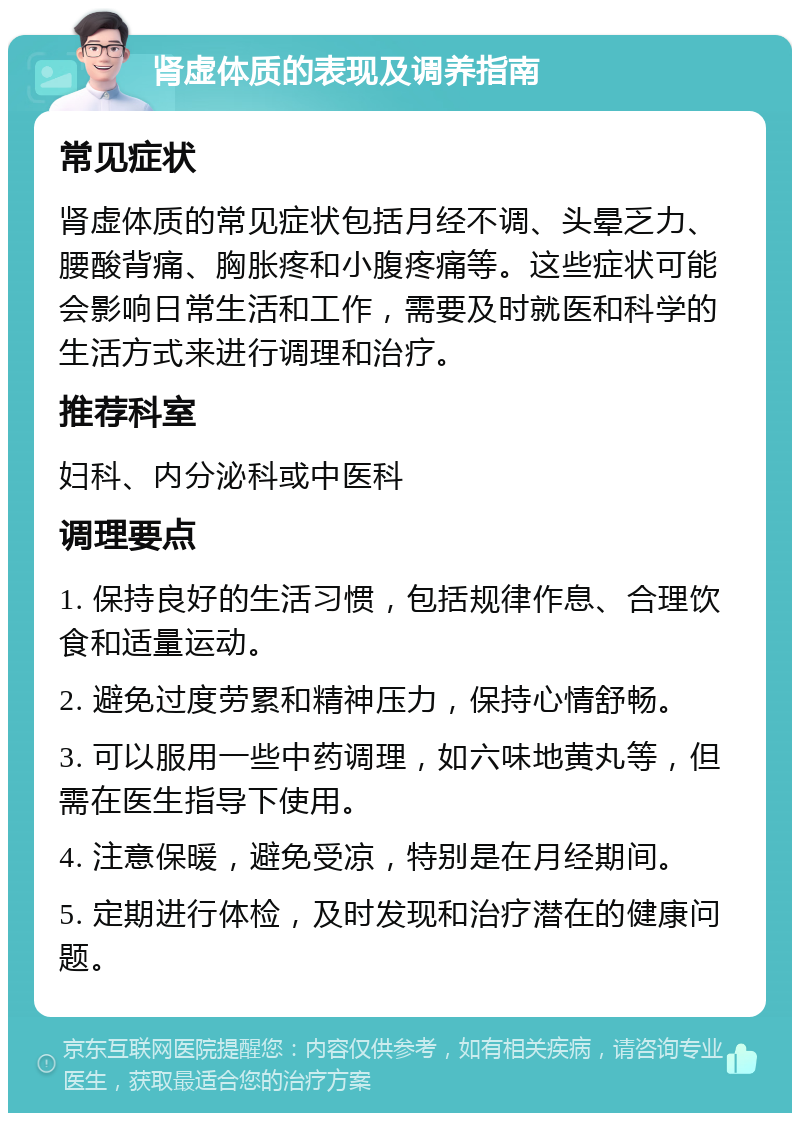 肾虚体质的表现及调养指南 常见症状 肾虚体质的常见症状包括月经不调、头晕乏力、腰酸背痛、胸胀疼和小腹疼痛等。这些症状可能会影响日常生活和工作，需要及时就医和科学的生活方式来进行调理和治疗。 推荐科室 妇科、内分泌科或中医科 调理要点 1. 保持良好的生活习惯，包括规律作息、合理饮食和适量运动。 2. 避免过度劳累和精神压力，保持心情舒畅。 3. 可以服用一些中药调理，如六味地黄丸等，但需在医生指导下使用。 4. 注意保暖，避免受凉，特别是在月经期间。 5. 定期进行体检，及时发现和治疗潜在的健康问题。