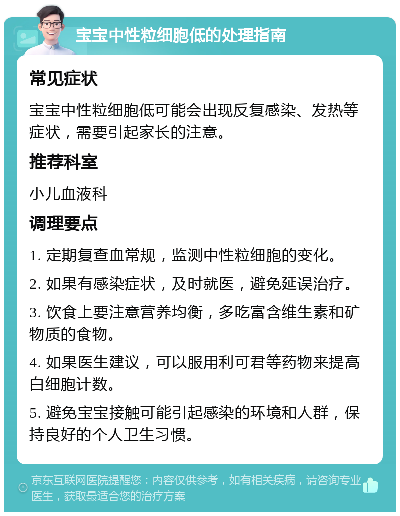 宝宝中性粒细胞低的处理指南 常见症状 宝宝中性粒细胞低可能会出现反复感染、发热等症状，需要引起家长的注意。 推荐科室 小儿血液科 调理要点 1. 定期复查血常规，监测中性粒细胞的变化。 2. 如果有感染症状，及时就医，避免延误治疗。 3. 饮食上要注意营养均衡，多吃富含维生素和矿物质的食物。 4. 如果医生建议，可以服用利可君等药物来提高白细胞计数。 5. 避免宝宝接触可能引起感染的环境和人群，保持良好的个人卫生习惯。