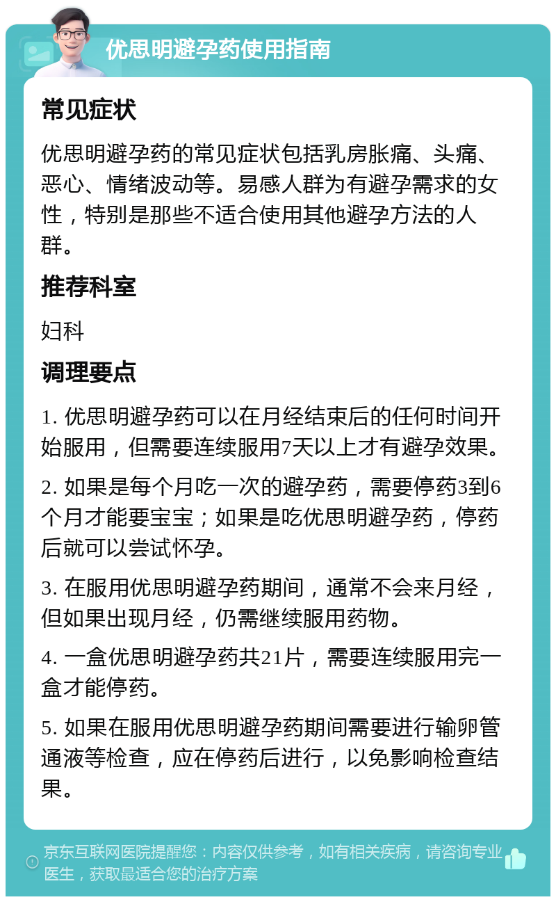 优思明避孕药使用指南 常见症状 优思明避孕药的常见症状包括乳房胀痛、头痛、恶心、情绪波动等。易感人群为有避孕需求的女性，特别是那些不适合使用其他避孕方法的人群。 推荐科室 妇科 调理要点 1. 优思明避孕药可以在月经结束后的任何时间开始服用，但需要连续服用7天以上才有避孕效果。 2. 如果是每个月吃一次的避孕药，需要停药3到6个月才能要宝宝；如果是吃优思明避孕药，停药后就可以尝试怀孕。 3. 在服用优思明避孕药期间，通常不会来月经，但如果出现月经，仍需继续服用药物。 4. 一盒优思明避孕药共21片，需要连续服用完一盒才能停药。 5. 如果在服用优思明避孕药期间需要进行输卵管通液等检查，应在停药后进行，以免影响检查结果。