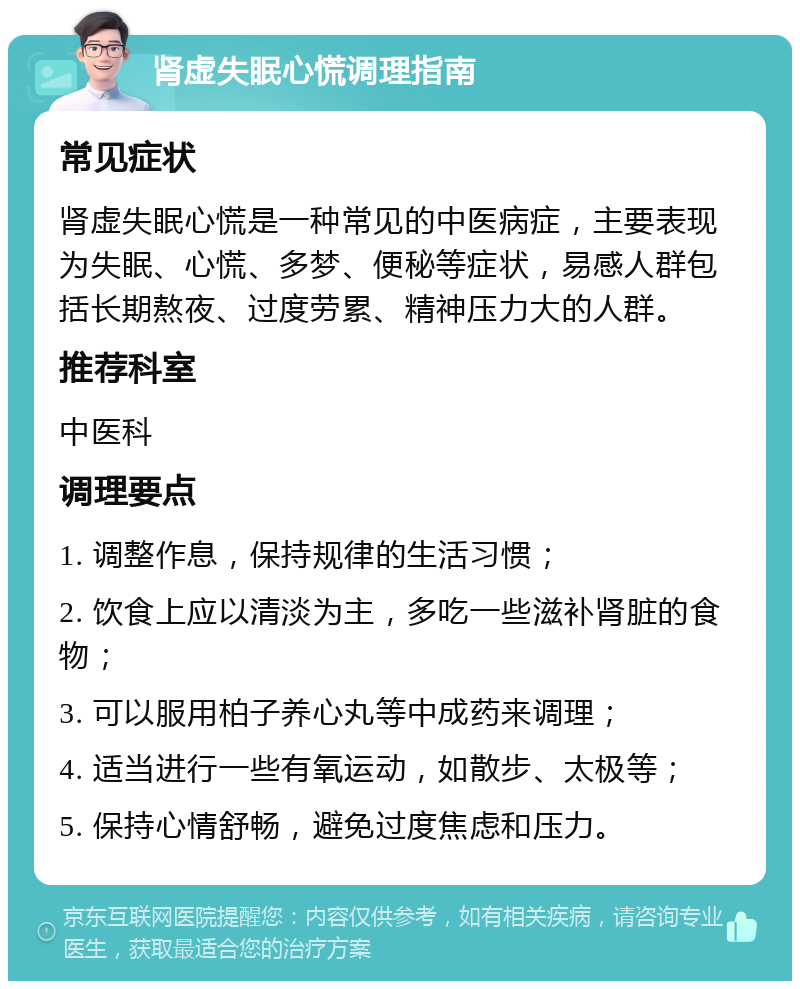 肾虚失眠心慌调理指南 常见症状 肾虚失眠心慌是一种常见的中医病症，主要表现为失眠、心慌、多梦、便秘等症状，易感人群包括长期熬夜、过度劳累、精神压力大的人群。 推荐科室 中医科 调理要点 1. 调整作息，保持规律的生活习惯； 2. 饮食上应以清淡为主，多吃一些滋补肾脏的食物； 3. 可以服用柏子养心丸等中成药来调理； 4. 适当进行一些有氧运动，如散步、太极等； 5. 保持心情舒畅，避免过度焦虑和压力。