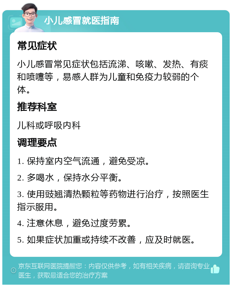 小儿感冒就医指南 常见症状 小儿感冒常见症状包括流涕、咳嗽、发热、有痰和喷嚏等，易感人群为儿童和免疫力较弱的个体。 推荐科室 儿科或呼吸内科 调理要点 1. 保持室内空气流通，避免受凉。 2. 多喝水，保持水分平衡。 3. 使用豉翘清热颗粒等药物进行治疗，按照医生指示服用。 4. 注意休息，避免过度劳累。 5. 如果症状加重或持续不改善，应及时就医。