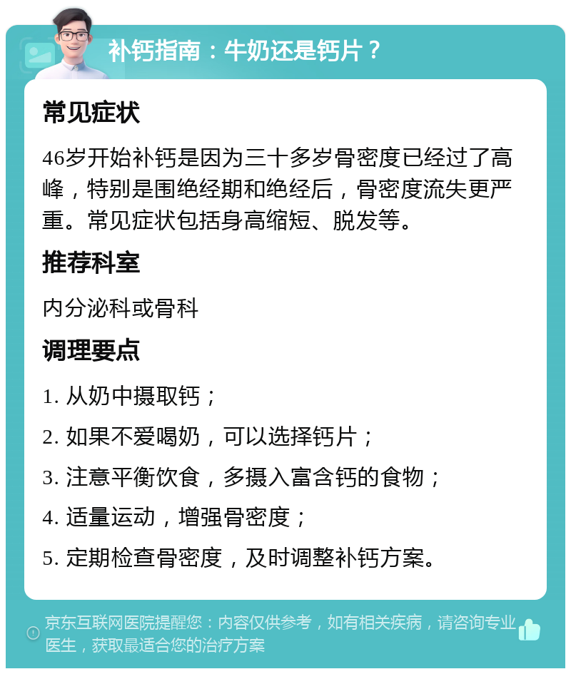 补钙指南：牛奶还是钙片？ 常见症状 46岁开始补钙是因为三十多岁骨密度已经过了高峰，特别是围绝经期和绝经后，骨密度流失更严重。常见症状包括身高缩短、脱发等。 推荐科室 内分泌科或骨科 调理要点 1. 从奶中摄取钙； 2. 如果不爱喝奶，可以选择钙片； 3. 注意平衡饮食，多摄入富含钙的食物； 4. 适量运动，增强骨密度； 5. 定期检查骨密度，及时调整补钙方案。