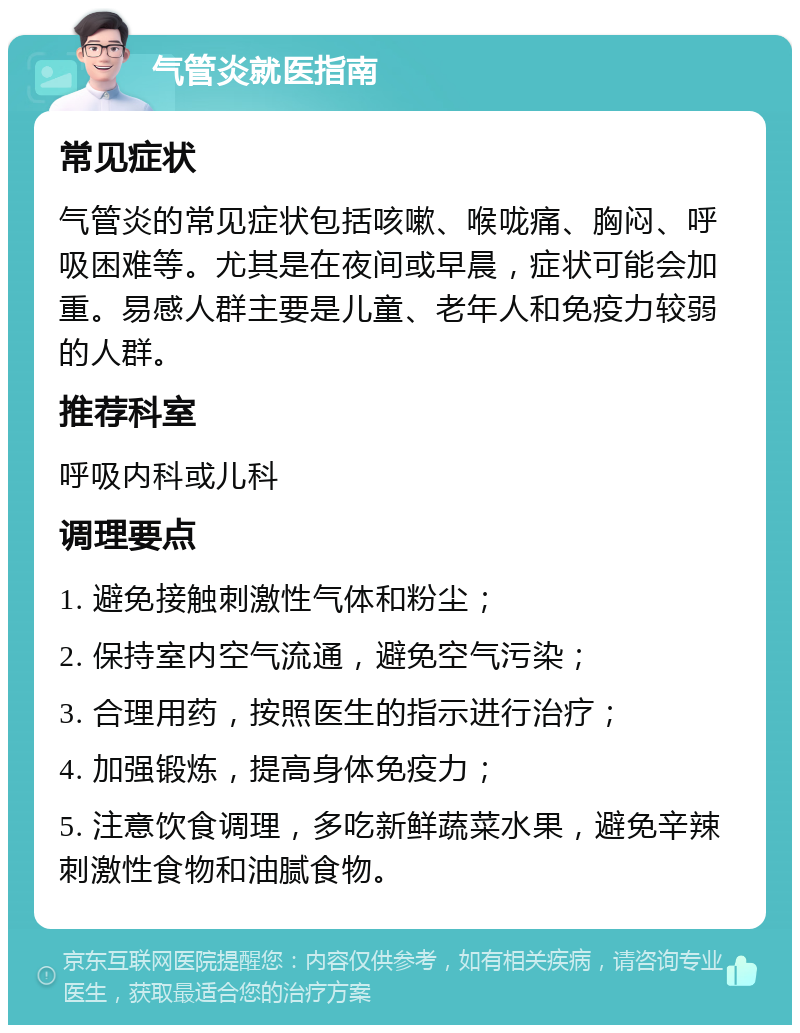 气管炎就医指南 常见症状 气管炎的常见症状包括咳嗽、喉咙痛、胸闷、呼吸困难等。尤其是在夜间或早晨，症状可能会加重。易感人群主要是儿童、老年人和免疫力较弱的人群。 推荐科室 呼吸内科或儿科 调理要点 1. 避免接触刺激性气体和粉尘； 2. 保持室内空气流通，避免空气污染； 3. 合理用药，按照医生的指示进行治疗； 4. 加强锻炼，提高身体免疫力； 5. 注意饮食调理，多吃新鲜蔬菜水果，避免辛辣刺激性食物和油腻食物。