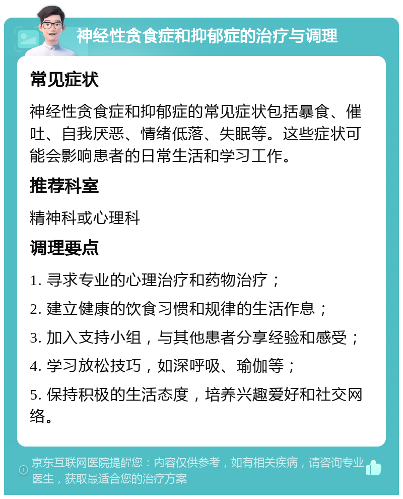 神经性贪食症和抑郁症的治疗与调理 常见症状 神经性贪食症和抑郁症的常见症状包括暴食、催吐、自我厌恶、情绪低落、失眠等。这些症状可能会影响患者的日常生活和学习工作。 推荐科室 精神科或心理科 调理要点 1. 寻求专业的心理治疗和药物治疗； 2. 建立健康的饮食习惯和规律的生活作息； 3. 加入支持小组，与其他患者分享经验和感受； 4. 学习放松技巧，如深呼吸、瑜伽等； 5. 保持积极的生活态度，培养兴趣爱好和社交网络。