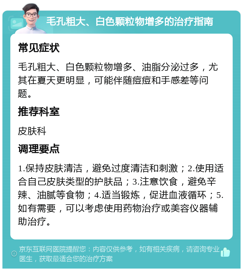 毛孔粗大、白色颗粒物增多的治疗指南 常见症状 毛孔粗大、白色颗粒物增多、油脂分泌过多，尤其在夏天更明显，可能伴随痘痘和手感差等问题。 推荐科室 皮肤科 调理要点 1.保持皮肤清洁，避免过度清洁和刺激；2.使用适合自己皮肤类型的护肤品；3.注意饮食，避免辛辣、油腻等食物；4.适当锻炼，促进血液循环；5.如有需要，可以考虑使用药物治疗或美容仪器辅助治疗。