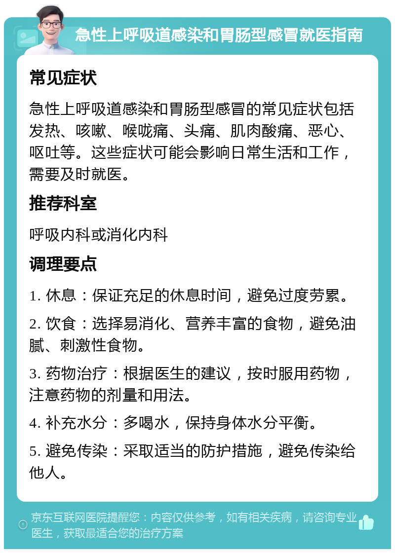 急性上呼吸道感染和胃肠型感冒就医指南 常见症状 急性上呼吸道感染和胃肠型感冒的常见症状包括发热、咳嗽、喉咙痛、头痛、肌肉酸痛、恶心、呕吐等。这些症状可能会影响日常生活和工作，需要及时就医。 推荐科室 呼吸内科或消化内科 调理要点 1. 休息：保证充足的休息时间，避免过度劳累。 2. 饮食：选择易消化、营养丰富的食物，避免油腻、刺激性食物。 3. 药物治疗：根据医生的建议，按时服用药物，注意药物的剂量和用法。 4. 补充水分：多喝水，保持身体水分平衡。 5. 避免传染：采取适当的防护措施，避免传染给他人。