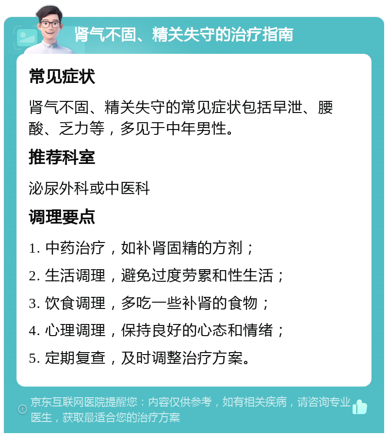 肾气不固、精关失守的治疗指南 常见症状 肾气不固、精关失守的常见症状包括早泄、腰酸、乏力等，多见于中年男性。 推荐科室 泌尿外科或中医科 调理要点 1. 中药治疗，如补肾固精的方剂； 2. 生活调理，避免过度劳累和性生活； 3. 饮食调理，多吃一些补肾的食物； 4. 心理调理，保持良好的心态和情绪； 5. 定期复查，及时调整治疗方案。