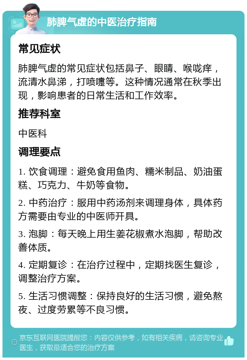 肺脾气虚的中医治疗指南 常见症状 肺脾气虚的常见症状包括鼻子、眼睛、喉咙痒，流清水鼻涕，打喷嚏等。这种情况通常在秋季出现，影响患者的日常生活和工作效率。 推荐科室 中医科 调理要点 1. 饮食调理：避免食用鱼肉、糯米制品、奶油蛋糕、巧克力、牛奶等食物。 2. 中药治疗：服用中药汤剂来调理身体，具体药方需要由专业的中医师开具。 3. 泡脚：每天晚上用生姜花椒煮水泡脚，帮助改善体质。 4. 定期复诊：在治疗过程中，定期找医生复诊，调整治疗方案。 5. 生活习惯调整：保持良好的生活习惯，避免熬夜、过度劳累等不良习惯。