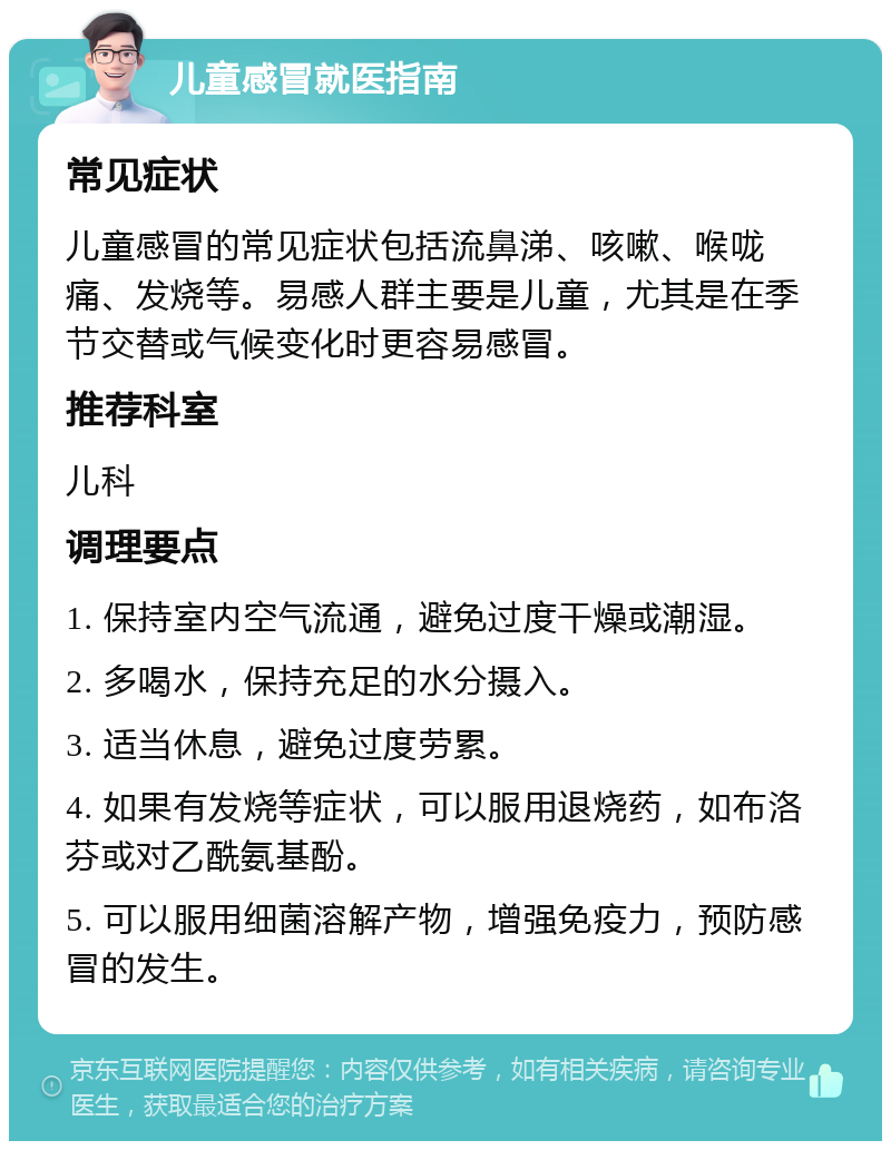 儿童感冒就医指南 常见症状 儿童感冒的常见症状包括流鼻涕、咳嗽、喉咙痛、发烧等。易感人群主要是儿童，尤其是在季节交替或气候变化时更容易感冒。 推荐科室 儿科 调理要点 1. 保持室内空气流通，避免过度干燥或潮湿。 2. 多喝水，保持充足的水分摄入。 3. 适当休息，避免过度劳累。 4. 如果有发烧等症状，可以服用退烧药，如布洛芬或对乙酰氨基酚。 5. 可以服用细菌溶解产物，增强免疫力，预防感冒的发生。