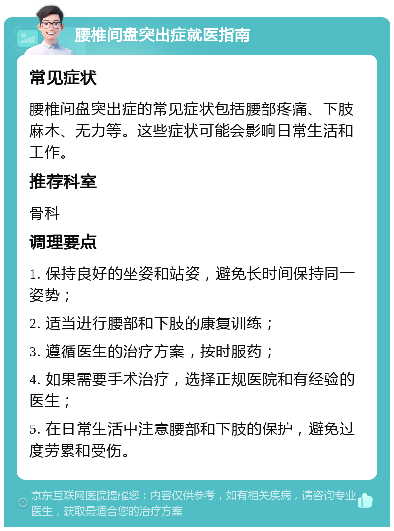 腰椎间盘突出症就医指南 常见症状 腰椎间盘突出症的常见症状包括腰部疼痛、下肢麻木、无力等。这些症状可能会影响日常生活和工作。 推荐科室 骨科 调理要点 1. 保持良好的坐姿和站姿，避免长时间保持同一姿势； 2. 适当进行腰部和下肢的康复训练； 3. 遵循医生的治疗方案，按时服药； 4. 如果需要手术治疗，选择正规医院和有经验的医生； 5. 在日常生活中注意腰部和下肢的保护，避免过度劳累和受伤。