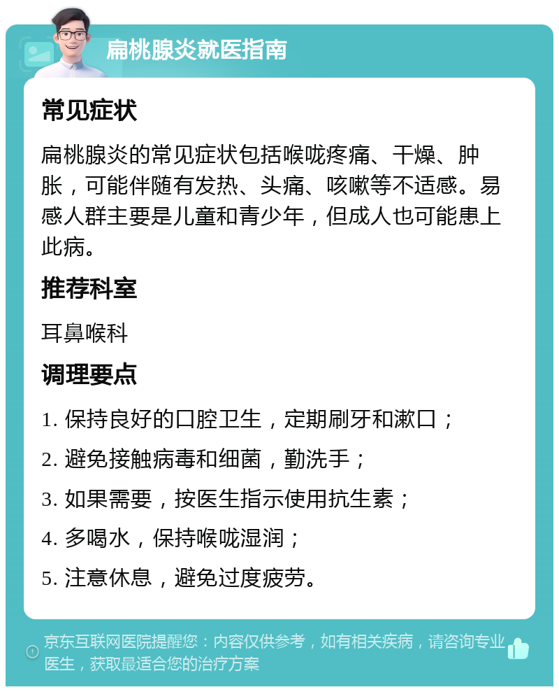 扁桃腺炎就医指南 常见症状 扁桃腺炎的常见症状包括喉咙疼痛、干燥、肿胀，可能伴随有发热、头痛、咳嗽等不适感。易感人群主要是儿童和青少年，但成人也可能患上此病。 推荐科室 耳鼻喉科 调理要点 1. 保持良好的口腔卫生，定期刷牙和漱口； 2. 避免接触病毒和细菌，勤洗手； 3. 如果需要，按医生指示使用抗生素； 4. 多喝水，保持喉咙湿润； 5. 注意休息，避免过度疲劳。