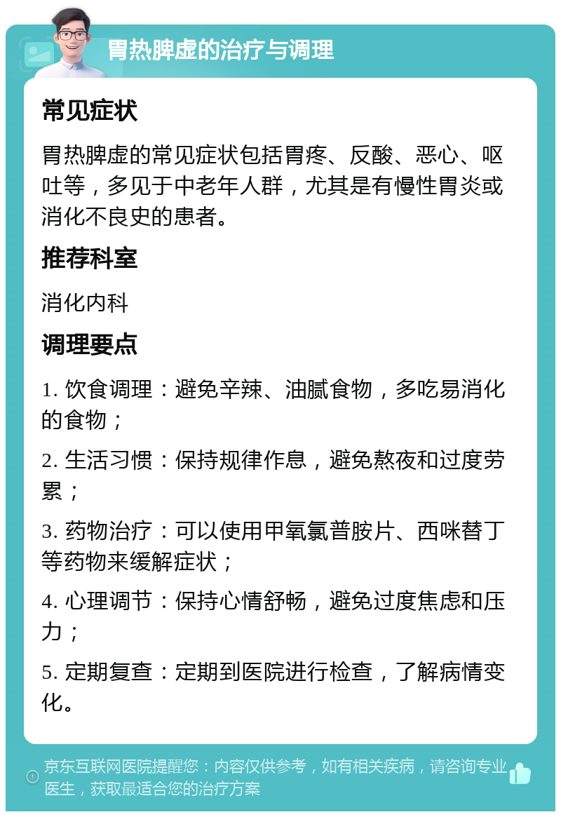 胃热脾虚的治疗与调理 常见症状 胃热脾虚的常见症状包括胃疼、反酸、恶心、呕吐等，多见于中老年人群，尤其是有慢性胃炎或消化不良史的患者。 推荐科室 消化内科 调理要点 1. 饮食调理：避免辛辣、油腻食物，多吃易消化的食物； 2. 生活习惯：保持规律作息，避免熬夜和过度劳累； 3. 药物治疗：可以使用甲氧氯普胺片、西咪替丁等药物来缓解症状； 4. 心理调节：保持心情舒畅，避免过度焦虑和压力； 5. 定期复查：定期到医院进行检查，了解病情变化。