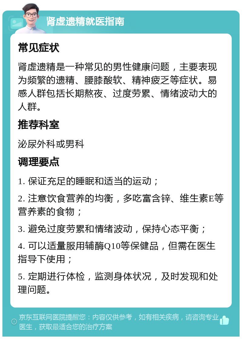 肾虚遗精就医指南 常见症状 肾虚遗精是一种常见的男性健康问题，主要表现为频繁的遗精、腰膝酸软、精神疲乏等症状。易感人群包括长期熬夜、过度劳累、情绪波动大的人群。 推荐科室 泌尿外科或男科 调理要点 1. 保证充足的睡眠和适当的运动； 2. 注意饮食营养的均衡，多吃富含锌、维生素E等营养素的食物； 3. 避免过度劳累和情绪波动，保持心态平衡； 4. 可以适量服用辅酶Q10等保健品，但需在医生指导下使用； 5. 定期进行体检，监测身体状况，及时发现和处理问题。