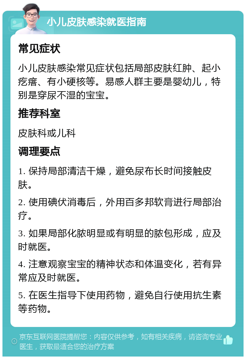 小儿皮肤感染就医指南 常见症状 小儿皮肤感染常见症状包括局部皮肤红肿、起小疙瘩、有小硬核等。易感人群主要是婴幼儿，特别是穿尿不湿的宝宝。 推荐科室 皮肤科或儿科 调理要点 1. 保持局部清洁干燥，避免尿布长时间接触皮肤。 2. 使用碘伏消毒后，外用百多邦软膏进行局部治疗。 3. 如果局部化脓明显或有明显的脓包形成，应及时就医。 4. 注意观察宝宝的精神状态和体温变化，若有异常应及时就医。 5. 在医生指导下使用药物，避免自行使用抗生素等药物。