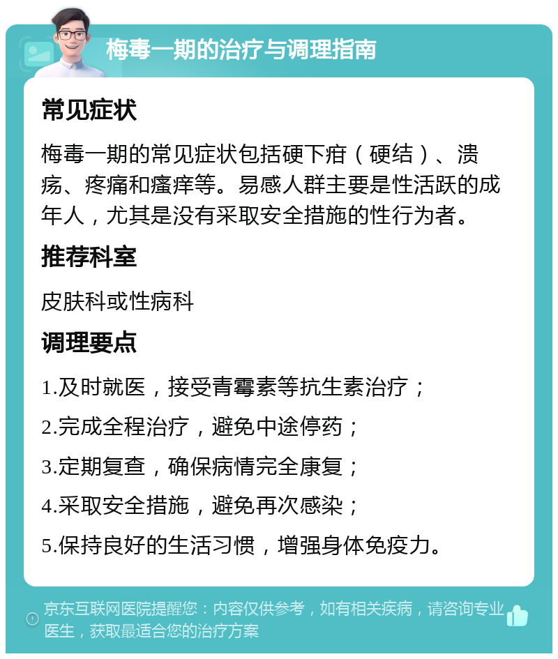 梅毒一期的治疗与调理指南 常见症状 梅毒一期的常见症状包括硬下疳（硬结）、溃疡、疼痛和瘙痒等。易感人群主要是性活跃的成年人，尤其是没有采取安全措施的性行为者。 推荐科室 皮肤科或性病科 调理要点 1.及时就医，接受青霉素等抗生素治疗； 2.完成全程治疗，避免中途停药； 3.定期复查，确保病情完全康复； 4.采取安全措施，避免再次感染； 5.保持良好的生活习惯，增强身体免疫力。