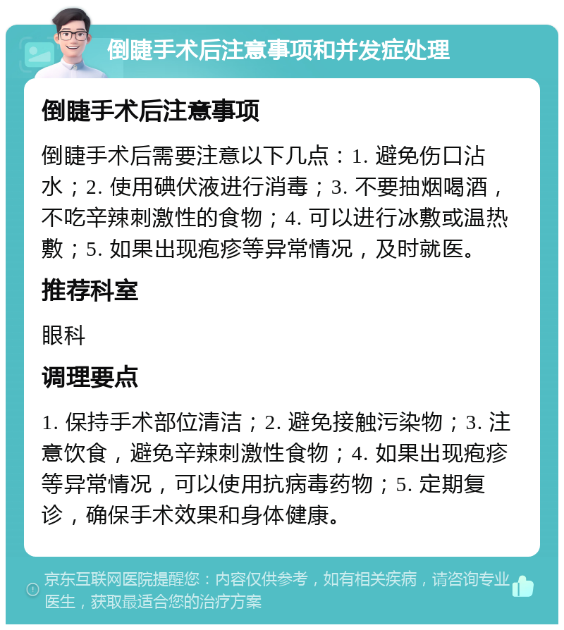 倒睫手术后注意事项和并发症处理 倒睫手术后注意事项 倒睫手术后需要注意以下几点：1. 避免伤口沾水；2. 使用碘伏液进行消毒；3. 不要抽烟喝酒，不吃辛辣刺激性的食物；4. 可以进行冰敷或温热敷；5. 如果出现疱疹等异常情况，及时就医。 推荐科室 眼科 调理要点 1. 保持手术部位清洁；2. 避免接触污染物；3. 注意饮食，避免辛辣刺激性食物；4. 如果出现疱疹等异常情况，可以使用抗病毒药物；5. 定期复诊，确保手术效果和身体健康。