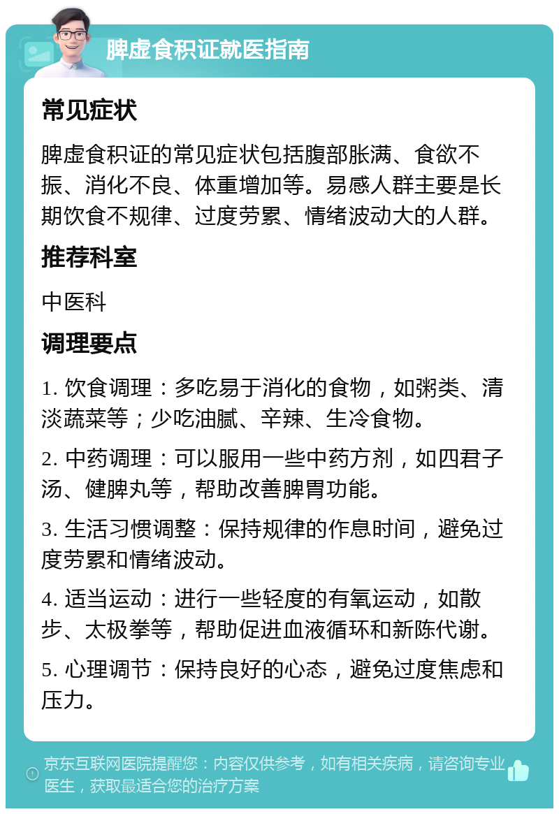 脾虚食积证就医指南 常见症状 脾虚食积证的常见症状包括腹部胀满、食欲不振、消化不良、体重增加等。易感人群主要是长期饮食不规律、过度劳累、情绪波动大的人群。 推荐科室 中医科 调理要点 1. 饮食调理：多吃易于消化的食物，如粥类、清淡蔬菜等；少吃油腻、辛辣、生冷食物。 2. 中药调理：可以服用一些中药方剂，如四君子汤、健脾丸等，帮助改善脾胃功能。 3. 生活习惯调整：保持规律的作息时间，避免过度劳累和情绪波动。 4. 适当运动：进行一些轻度的有氧运动，如散步、太极拳等，帮助促进血液循环和新陈代谢。 5. 心理调节：保持良好的心态，避免过度焦虑和压力。