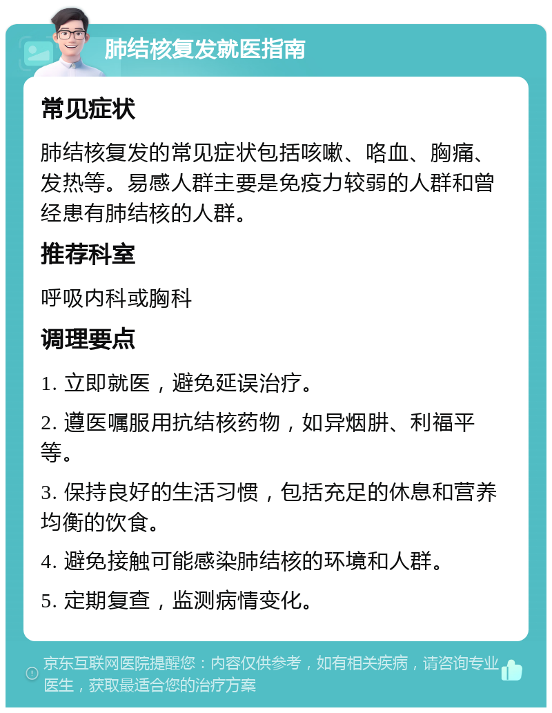 肺结核复发就医指南 常见症状 肺结核复发的常见症状包括咳嗽、咯血、胸痛、发热等。易感人群主要是免疫力较弱的人群和曾经患有肺结核的人群。 推荐科室 呼吸内科或胸科 调理要点 1. 立即就医，避免延误治疗。 2. 遵医嘱服用抗结核药物，如异烟肼、利福平等。 3. 保持良好的生活习惯，包括充足的休息和营养均衡的饮食。 4. 避免接触可能感染肺结核的环境和人群。 5. 定期复查，监测病情变化。