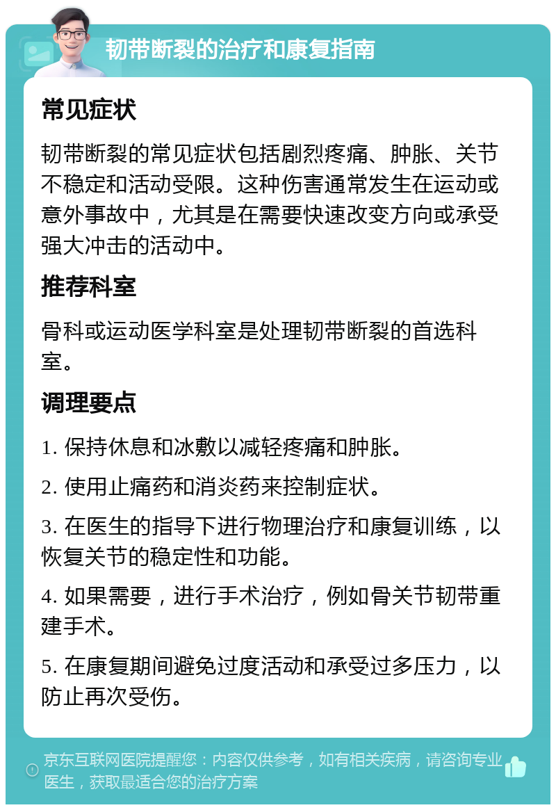 韧带断裂的治疗和康复指南 常见症状 韧带断裂的常见症状包括剧烈疼痛、肿胀、关节不稳定和活动受限。这种伤害通常发生在运动或意外事故中，尤其是在需要快速改变方向或承受强大冲击的活动中。 推荐科室 骨科或运动医学科室是处理韧带断裂的首选科室。 调理要点 1. 保持休息和冰敷以减轻疼痛和肿胀。 2. 使用止痛药和消炎药来控制症状。 3. 在医生的指导下进行物理治疗和康复训练，以恢复关节的稳定性和功能。 4. 如果需要，进行手术治疗，例如骨关节韧带重建手术。 5. 在康复期间避免过度活动和承受过多压力，以防止再次受伤。