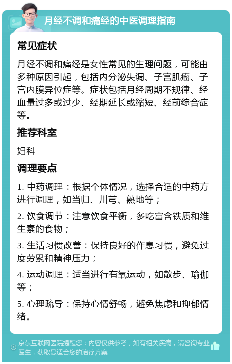 月经不调和痛经的中医调理指南 常见症状 月经不调和痛经是女性常见的生理问题，可能由多种原因引起，包括内分泌失调、子宫肌瘤、子宫内膜异位症等。症状包括月经周期不规律、经血量过多或过少、经期延长或缩短、经前综合症等。 推荐科室 妇科 调理要点 1. 中药调理：根据个体情况，选择合适的中药方进行调理，如当归、川芎、熟地等； 2. 饮食调节：注意饮食平衡，多吃富含铁质和维生素的食物； 3. 生活习惯改善：保持良好的作息习惯，避免过度劳累和精神压力； 4. 运动调理：适当进行有氧运动，如散步、瑜伽等； 5. 心理疏导：保持心情舒畅，避免焦虑和抑郁情绪。