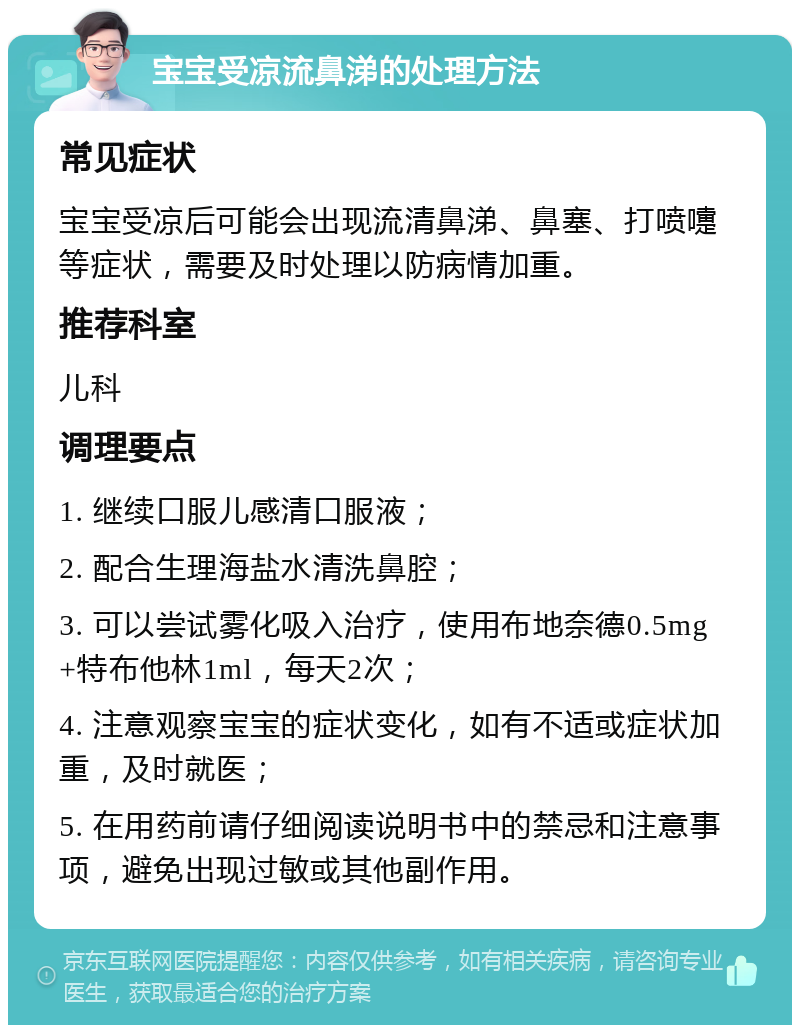 宝宝受凉流鼻涕的处理方法 常见症状 宝宝受凉后可能会出现流清鼻涕、鼻塞、打喷嚏等症状，需要及时处理以防病情加重。 推荐科室 儿科 调理要点 1. 继续口服儿感清口服液； 2. 配合生理海盐水清洗鼻腔； 3. 可以尝试雾化吸入治疗，使用布地奈德0.5mg+特布他林1ml，每天2次； 4. 注意观察宝宝的症状变化，如有不适或症状加重，及时就医； 5. 在用药前请仔细阅读说明书中的禁忌和注意事项，避免出现过敏或其他副作用。