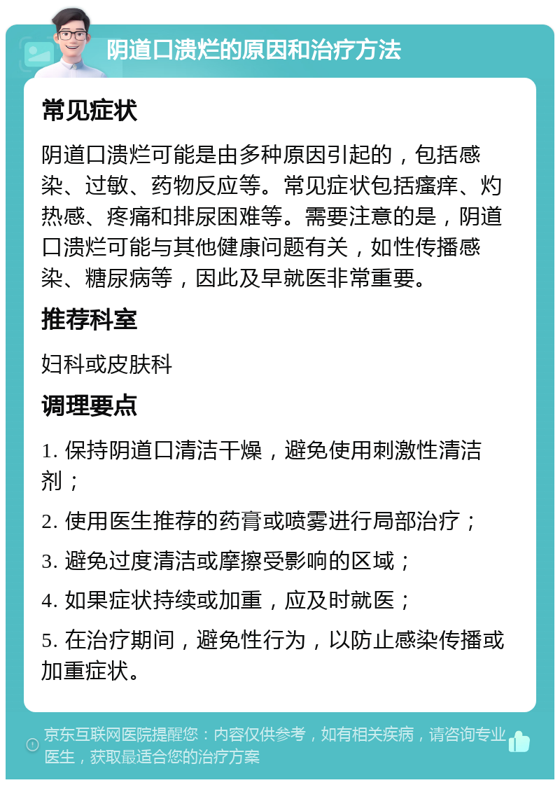 阴道口溃烂的原因和治疗方法 常见症状 阴道口溃烂可能是由多种原因引起的，包括感染、过敏、药物反应等。常见症状包括瘙痒、灼热感、疼痛和排尿困难等。需要注意的是，阴道口溃烂可能与其他健康问题有关，如性传播感染、糖尿病等，因此及早就医非常重要。 推荐科室 妇科或皮肤科 调理要点 1. 保持阴道口清洁干燥，避免使用刺激性清洁剂； 2. 使用医生推荐的药膏或喷雾进行局部治疗； 3. 避免过度清洁或摩擦受影响的区域； 4. 如果症状持续或加重，应及时就医； 5. 在治疗期间，避免性行为，以防止感染传播或加重症状。