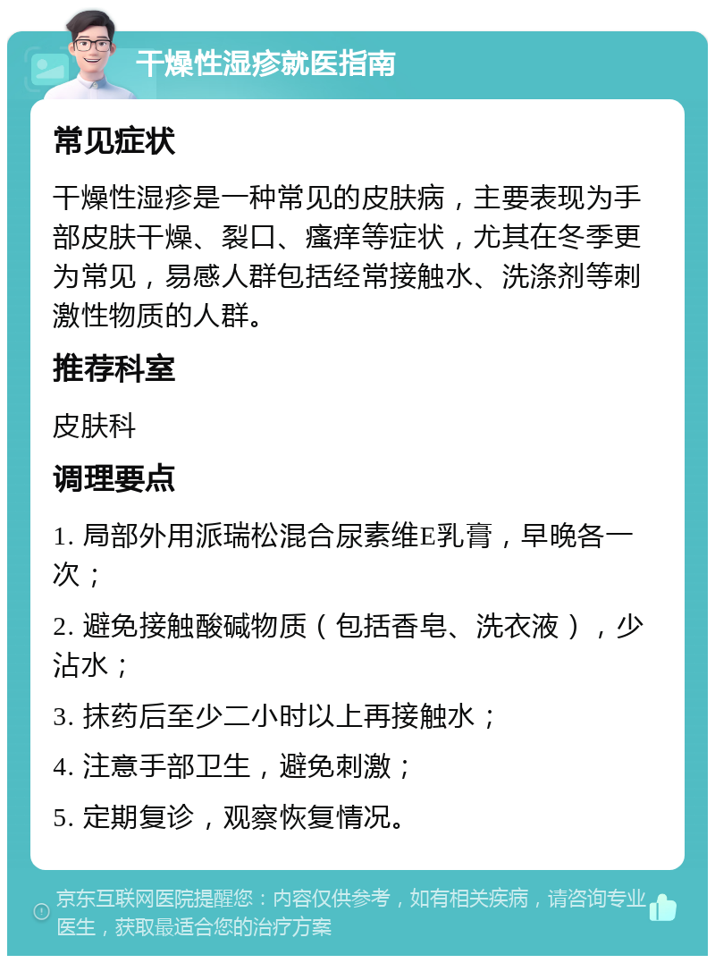 干燥性湿疹就医指南 常见症状 干燥性湿疹是一种常见的皮肤病，主要表现为手部皮肤干燥、裂口、瘙痒等症状，尤其在冬季更为常见，易感人群包括经常接触水、洗涤剂等刺激性物质的人群。 推荐科室 皮肤科 调理要点 1. 局部外用派瑞松混合尿素维E乳膏，早晚各一次； 2. 避免接触酸碱物质（包括香皂、洗衣液），少沾水； 3. 抹药后至少二小时以上再接触水； 4. 注意手部卫生，避免刺激； 5. 定期复诊，观察恢复情况。