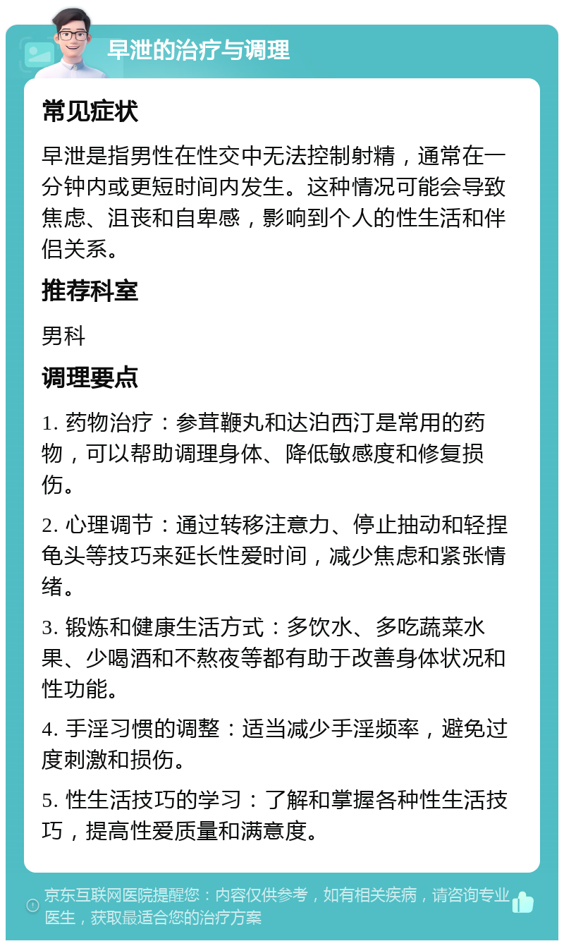 早泄的治疗与调理 常见症状 早泄是指男性在性交中无法控制射精，通常在一分钟内或更短时间内发生。这种情况可能会导致焦虑、沮丧和自卑感，影响到个人的性生活和伴侣关系。 推荐科室 男科 调理要点 1. 药物治疗：参茸鞭丸和达泊西汀是常用的药物，可以帮助调理身体、降低敏感度和修复损伤。 2. 心理调节：通过转移注意力、停止抽动和轻捏龟头等技巧来延长性爱时间，减少焦虑和紧张情绪。 3. 锻炼和健康生活方式：多饮水、多吃蔬菜水果、少喝酒和不熬夜等都有助于改善身体状况和性功能。 4. 手淫习惯的调整：适当减少手淫频率，避免过度刺激和损伤。 5. 性生活技巧的学习：了解和掌握各种性生活技巧，提高性爱质量和满意度。