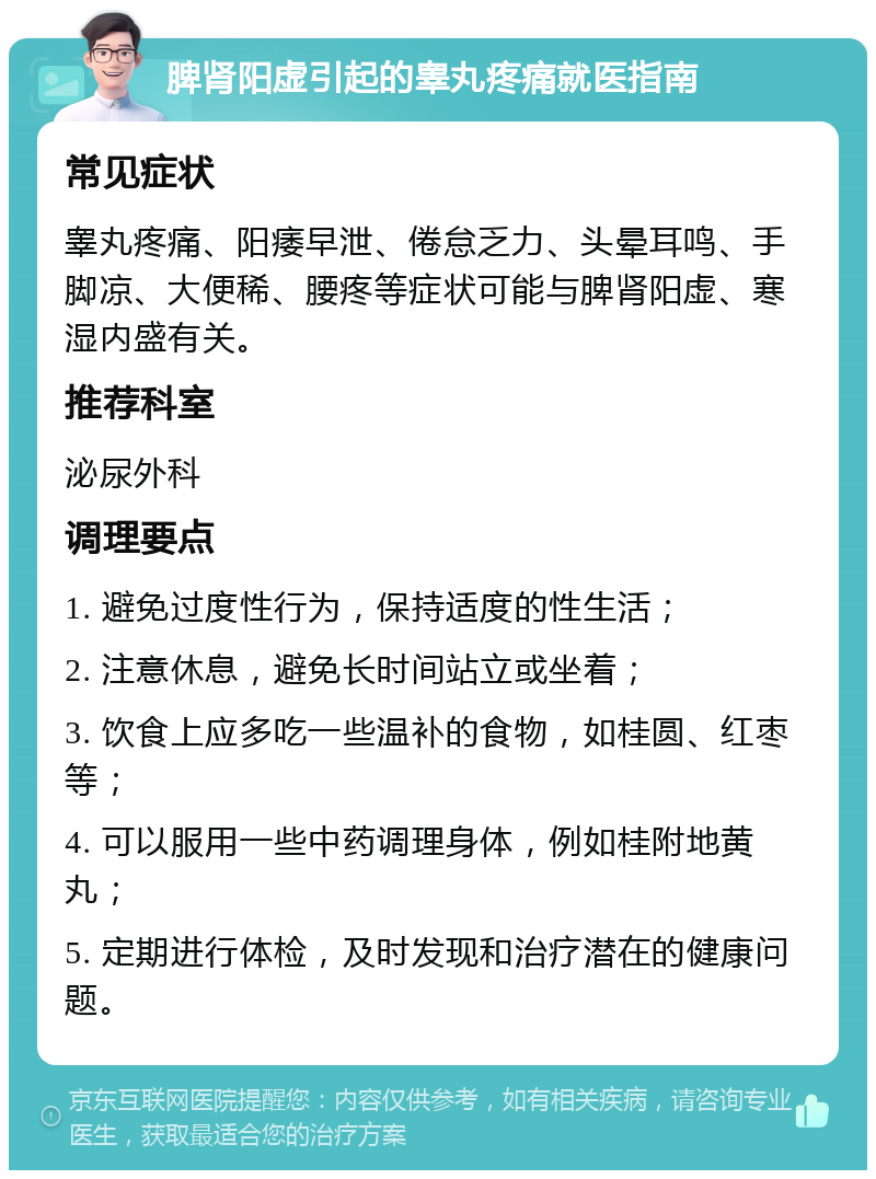 脾肾阳虚引起的睾丸疼痛就医指南 常见症状 睾丸疼痛、阳痿早泄、倦怠乏力、头晕耳鸣、手脚凉、大便稀、腰疼等症状可能与脾肾阳虚、寒湿内盛有关。 推荐科室 泌尿外科 调理要点 1. 避免过度性行为，保持适度的性生活； 2. 注意休息，避免长时间站立或坐着； 3. 饮食上应多吃一些温补的食物，如桂圆、红枣等； 4. 可以服用一些中药调理身体，例如桂附地黄丸； 5. 定期进行体检，及时发现和治疗潜在的健康问题。