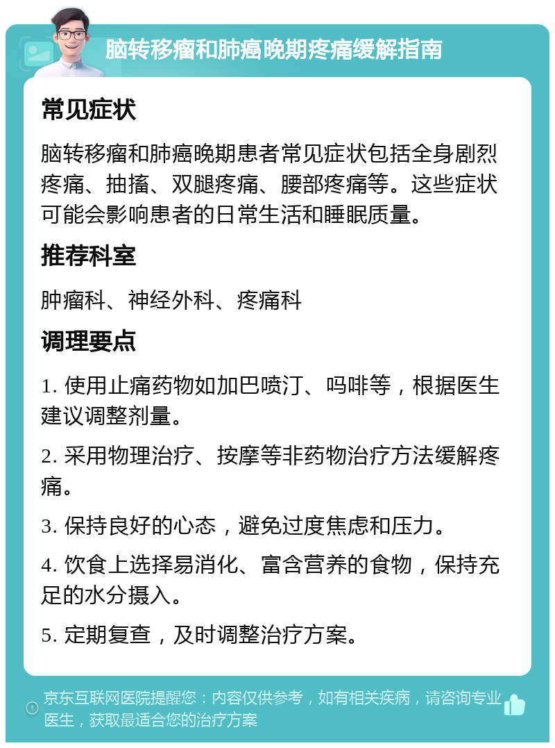 脑转移瘤和肺癌晚期疼痛缓解指南 常见症状 脑转移瘤和肺癌晚期患者常见症状包括全身剧烈疼痛、抽搐、双腿疼痛、腰部疼痛等。这些症状可能会影响患者的日常生活和睡眠质量。 推荐科室 肿瘤科、神经外科、疼痛科 调理要点 1. 使用止痛药物如加巴喷汀、吗啡等，根据医生建议调整剂量。 2. 采用物理治疗、按摩等非药物治疗方法缓解疼痛。 3. 保持良好的心态，避免过度焦虑和压力。 4. 饮食上选择易消化、富含营养的食物，保持充足的水分摄入。 5. 定期复查，及时调整治疗方案。