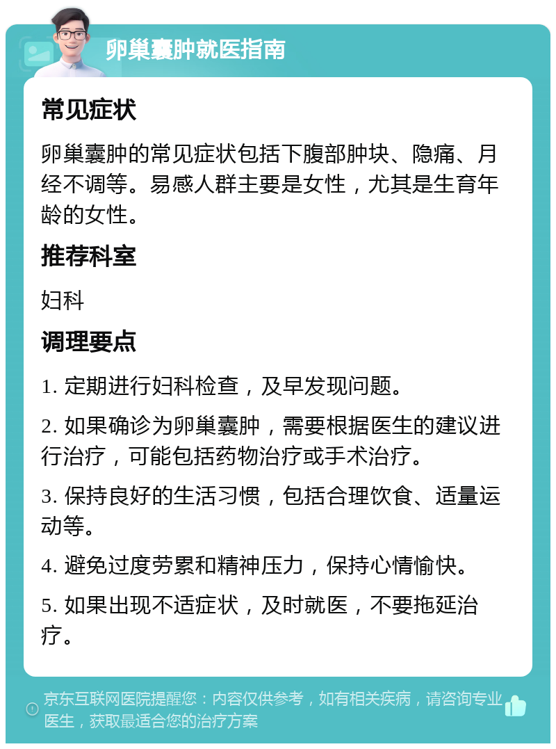 卵巢囊肿就医指南 常见症状 卵巢囊肿的常见症状包括下腹部肿块、隐痛、月经不调等。易感人群主要是女性，尤其是生育年龄的女性。 推荐科室 妇科 调理要点 1. 定期进行妇科检查，及早发现问题。 2. 如果确诊为卵巢囊肿，需要根据医生的建议进行治疗，可能包括药物治疗或手术治疗。 3. 保持良好的生活习惯，包括合理饮食、适量运动等。 4. 避免过度劳累和精神压力，保持心情愉快。 5. 如果出现不适症状，及时就医，不要拖延治疗。