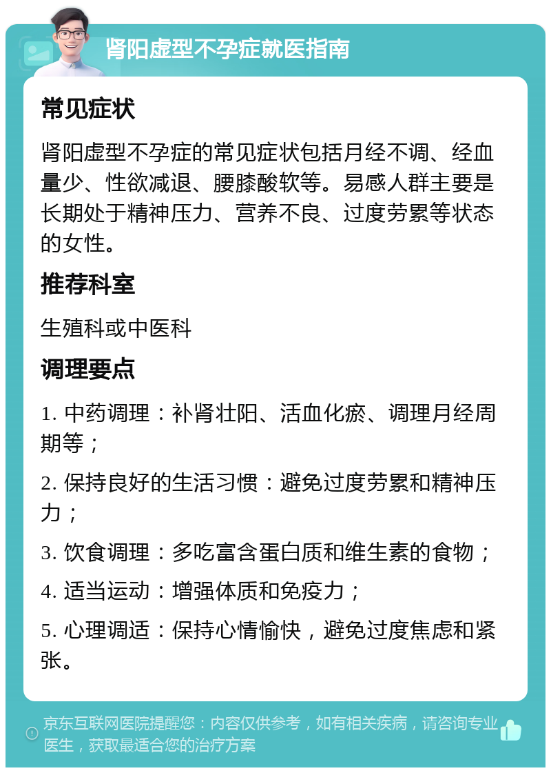 肾阳虚型不孕症就医指南 常见症状 肾阳虚型不孕症的常见症状包括月经不调、经血量少、性欲减退、腰膝酸软等。易感人群主要是长期处于精神压力、营养不良、过度劳累等状态的女性。 推荐科室 生殖科或中医科 调理要点 1. 中药调理：补肾壮阳、活血化瘀、调理月经周期等； 2. 保持良好的生活习惯：避免过度劳累和精神压力； 3. 饮食调理：多吃富含蛋白质和维生素的食物； 4. 适当运动：增强体质和免疫力； 5. 心理调适：保持心情愉快，避免过度焦虑和紧张。