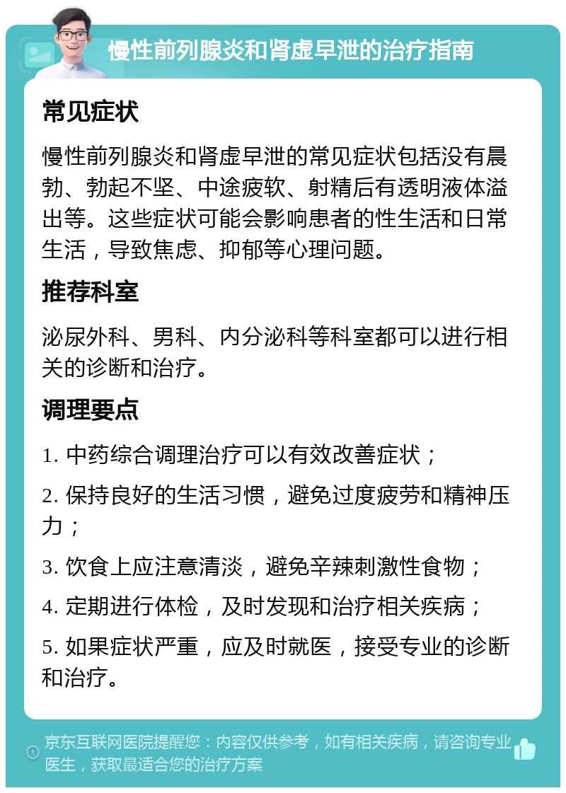 慢性前列腺炎和肾虚早泄的治疗指南 常见症状 慢性前列腺炎和肾虚早泄的常见症状包括没有晨勃、勃起不坚、中途疲软、射精后有透明液体溢出等。这些症状可能会影响患者的性生活和日常生活，导致焦虑、抑郁等心理问题。 推荐科室 泌尿外科、男科、内分泌科等科室都可以进行相关的诊断和治疗。 调理要点 1. 中药综合调理治疗可以有效改善症状； 2. 保持良好的生活习惯，避免过度疲劳和精神压力； 3. 饮食上应注意清淡，避免辛辣刺激性食物； 4. 定期进行体检，及时发现和治疗相关疾病； 5. 如果症状严重，应及时就医，接受专业的诊断和治疗。